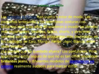 Anímate con brillo


Las prendas brillosas han vuelto a estar de moda. Las
pequeñas lentejuelas y las ostentosas costuras con
brillantes muy a los años 80 volvieron a invadir las tiendas
más importantes. Vestidos, faldas, shorts, y atractivas
remeras son algunas de las propuestas más destacadas en
los catálogos de Zara, Mango, Herbé Léger, Blanco, entre
otras tiendas.
¿La prenda que ha quedado afuera? Los pantalones. Pero
igualmente estoy segura de que no es tan difícil encontrar
brillantes jeans, y diferentes modelos de pantalones en
colores realmente audaces para marcar estilo.
 