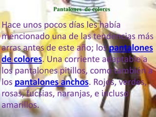 Pantalones de colores

Hace unos pocos días les había
mencionado una de las tendencias más
arras antes de este año; los pantalones
de colores. Una corriente adaptable a
los pantalones pitillos, como también a
los pantalones anchos. Rojos, verdes,
rosas, fucsias, naranjas, e incluso
amarillos.
 