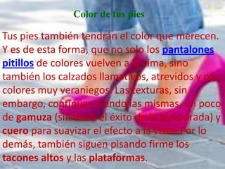 Color de tus pies

Tus pies también tendrán el color que merecen.
Y es de esta forma, que no solo los pantalones
pitillos de colores vuelven a la cima, sino
también los calzados llamativos, atrevidos y con
colores muy veraniegos. Las texturas, sin
embargo, continúan siendo las mismas, un poco
de gamuza (sin duda el éxito de la temporada) y
cuero para suavizar el efecto a la vista. Por lo
demás, también siguen pisando firme los
tacones altos y las plataformas.
 