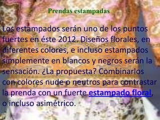 Prendas estampadas

Los estampados serán uno de los puntos
fuertes en éste 2012. Diseños florales, en
diferentes colores, e incluso estampados
simplemente en blancos y negros serán la
sensación. ¿La propuesta? Combinarlos
con colores nude o neutros para contrastar
la prenda con un fuerte estampado floral,
o incluso asimétrico.
 