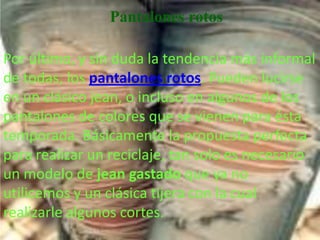 Pantalones rotos

Por último, y sin duda la tendencia más informal
de todas; los pantalones rotos. Pueden lucirse
en un clásico jean, o incluso en algunos de los
pantalones de colores que se vienen para ésta
temporada. Básicamente la propuesta perfecta
para realizar un reciclaje, tan solo es necesario
un modelo de jean gastado que ya no
utilicemos y un clásica tijera con la cual
realizarle algunos cortes.
 