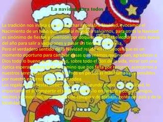 La navidad para todos

La tradición nos indica que al escuchar la palabra Navidad, evocamos el
Nacimiento de un Niño que viene al mundo a salvarnos, para otros la Navidad
es sinónimo de fiestas y diversión por doquier, algunos seleccionan esta época
del año para salir a vacaciones y pasar un tiempo en familia.
Pero el verdadero sentido de la Navidad reside en reconocer que es un
momento oportuno para cambiar cosas que veamos que no van, agradecer a
Dios todo lo bueno que nos pasó, sobre todo el don de la vida, mirar con una
óptica esperanzadora todo el camino que nos falta por recorrer, acercarnos a
nuestros seres queridos, convertirnos en personas más humanas y sensibles
por nuestro entorno y lo que nos rodea.
Los regalos y las fiestas deben pasar a un segundo plano en la Navidad, lo
importante es el compartir el sentido navideño en familia y con los amigos,
vecinos y conocidos, compañeros de colegio y de trabajo, gente del país y de la
localidad.
 