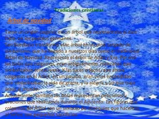 Tradiciones cristianas

 Árbol de navidad
Tiene un origen pagano, en un árbol que representaba al dios
Odín, en los pueblos germanos.
San Bonifacio transformó este árbol en un pino cargado de
simbolismo, que ha llegado a nuestros días como el tradicional
Árbol de Navidad. Representa el árbol de Adán y Eva. Por eso
las bolas que colgamos, eran antiguamente, manzanas que
simbolizaban tentaciones. Y las luces o focos, que ahora
colgamos en el Árbol, en un pasado, eran velas encendidas
que simbolizaban la vida de gracia, y la alegría y luz que trajo
Jesús al mundo.
Actualmente, también las bolas representan peticiones y
oraciones que realizamos durante el Adviento. Las figuras que
colgamos del Árbol son un símbolo de obsequios que hacemos
al Señor, con pequeños sacrificios.
 