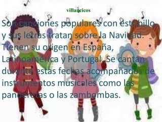 villancicos

Son canciones populares con estribillo,
y sus letras tratan sobre la Navidad.
Tienen su origen en España,
Latinoamérica y Portugal. Se cantan
durante estas fechas acompañados de
instrumentos musicales como las
panderetas o las zambombas.
 