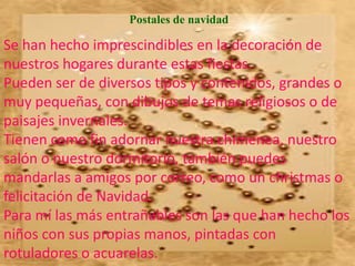 Postales de navidad

Se han hecho imprescindibles en la decoración de
nuestros hogares durante estas fiestas.
Pueden ser de diversos tipos y contenidos, grandes o
muy pequeñas, con dibujos de temas religiosos o de
paisajes invernales.
Tienen como fin adornar nuestra chimenea, nuestro
salón o nuestro dormitorio, también puedes
mandarlas a amigos por correo, como un christmas o
felicitación de Navidad.
Para mí las más entrañables son las que han hecho los
niños con sus propias manos, pintadas con
rotuladores o acuarelas.
 