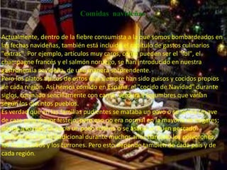 Comidas navideñas


Actualmente, dentro de la fiebre consumista a la que somos bombardeados en
las fechas navideñas, también está incluido el capítulo de gastos culinarios
"extras". Por ejemplo, artículos muy caros, como pueden ser el "foi", el
champagne francés y el salmón noruego, se han introducido en nuestra
gastronomía navideña, de una manera sorprendente.
Pero los platos típicos de estos días siempre han sido guisos y cocidos propios
de cada región. Así hemos comido en España, el "cocido de Navidad" durante
siglos, cocinado sencillamente con carne, verdura y legumbres que varían
según los distintos pueblos.
Es verdad que en las familias pudientes se mataba un pavo o se servía un ave
de caza para mayor festejo, pero eso no era normal en la mayoría de hogares;
dónde a lo más, se hacía un pollo relleno o se asaba un buen pescado.
Para los postres lo tradicional durante muchos años han sido los polvorones,
los mantecados y los turrones. Pero esto depende también de cada país y de
cada región.
 