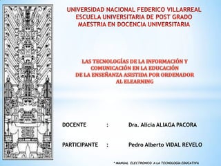 DOCENTE

:

Dra. Alicia ALIAGA PACORA

PARTICIPANTE

:

Pedro Alberto VIDAL REVELO
* MANUAL ELECTRONICO A LA TECNOLOGIA EDUCATIVA

 