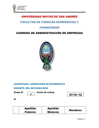 UNIVERSIDAD
     MAYOR DE
     SAN ANDRES




          UNIVERSIDAD MAYOR DE SAN ANDRÉS

         FACULTAD DE CIENCIAS ECONÓMICAS Y

                           FINANCIERAS

     CARRERA DE ADMINISTRACIÓN DE EMPRESAS




ASIGNATURA: LABORATORIO DE INFORMATICA

DOCENTE: ING. BHYLENIA RIOS

Grupo Nº                 Fecha de entreg
                    C                        27/10 /12
a:



              Apellido            Apellido
                                             Nombres
              Paterno             Materno

                                                   Página | 1
 