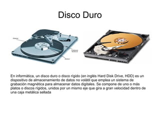 Disco Duro




En informática, un disco duro o disco rígido (en inglés Hard Disk Drive, HDD) es un
dispositivo de almacenamiento de datos no volátil que emplea un sistema de
grabación magnética para almacenar datos digitales. Se compone de uno o más
platos o discos rígidos, unidos por un mismo eje que gira a gran velocidad dentro de
una caja metálica sellada
 