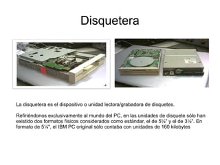 Disquetera




La disquetera es el dispositivo o unidad lectora/grabadora de disquetes.

Refiriéndonos exclusivamente al mundo del PC, en las unidades de disquete sólo han
existido dos formatos físicos considerados como estándar, el de 5¼" y el de 3½". En
formato de 5¼", el IBM PC original sólo contaba con unidades de 160 kilobytes
 