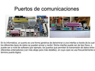 Puertos de comunicaciones




En la informática, un puerto es una forma genérica de denominar a una interfaz a través de la cual
los diferentes tipos de datos se pueden enviar y recibir. Dicha interfaz puede ser de tipo físico, o
puede ser a nivel de software (por ejemplo, los puertos que permiten la transmisión de datos entre
diferentes ordenadores) (ver más abajo para más detalles), en cuyo caso se usa frecuentemente el
término puerto lógico.
 