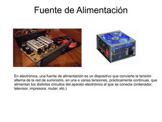 Fuente de Alimentación




En electrónica, una fuente de alimentación es un dispositivo que convierte la tensión
alterna de la red de suministro, en una o varias tensiones, prácticamente continuas, que
alimentan los distintos circuitos del aparato electrónico al que se conecta (ordenador,
televisor, impresora, router, etc.)
 