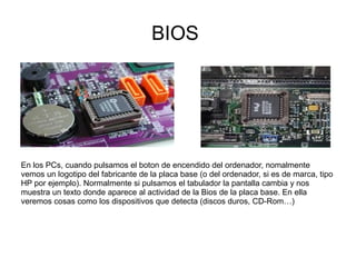 BIOS




En los PCs, cuando pulsamos el boton de encendido del ordenador, nomalmente
vemos un logotipo del fabricante de la placa base (o del ordenador, si es de marca, tipo
HP por ejemplo). Normalmente si pulsamos el tabulador la pantalla cambia y nos
muestra un texto donde aparece al actividad de la Bios de la placa base. En ella
veremos cosas como los dispositivos que detecta (discos duros, CD-Rom…)
 