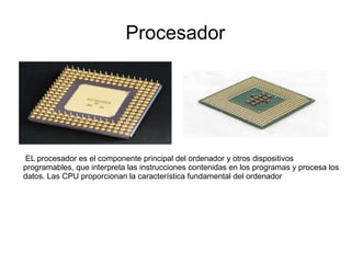 Procesador




 EL procesador es el componente principal del ordenador y otros dispositivos
programables, que interpreta las instrucciones contenidas en los programas y procesa los
datos. Las CPU proporcionan la característica fundamental del ordenador
 