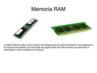 Memoria RAM




La Meria Ramse utiliza como memoria de trabajo para el sistema operativo, los programas y
la mayoría del software. Es allí donde se cargan todas las instrucciones que ejecutan el
procesador y otras unidades de cómputo.
 