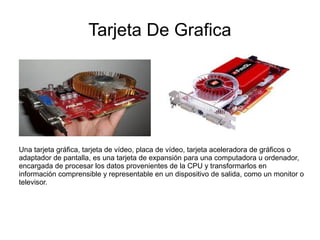 Tarjeta De Grafica




Una tarjeta gráfica, tarjeta de vídeo, placa de vídeo, tarjeta aceleradora de gráficos o
adaptador de pantalla, es una tarjeta de expansión para una computadora u ordenador,
encargada de procesar los datos provenientes de la CPU y transformarlos en
información comprensible y representable en un dispositivo de salida, como un monitor o
televisor.
 