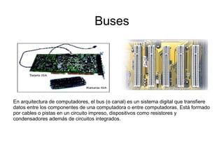 Buses




En arquitectura de computadores, el bus (o canal) es un sistema digital que transfiere
datos entre los componentes de una computadora o entre computadoras. Está formado
por cables o pistas en un circuito impreso, dispositivos como resistores y
condensadores además de circuitos integrados.
 