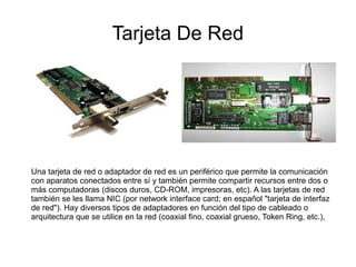 Tarjeta De Red




Una tarjeta de red o adaptador de red es un periférico que permite la comunicación
con aparatos conectados entre sí y también permite compartir recursos entre dos o
más computadoras (discos duros, CD-ROM, impresoras, etc). A las tarjetas de red
también se les llama NIC (por network interface card; en español "tarjeta de interfaz
de red"). Hay diversos tipos de adaptadores en función del tipo de cableado o
arquitectura que se utilice en la red (coaxial fino, coaxial grueso, Token Ring, etc.),
 