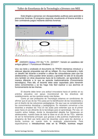 Taller de Enseñanza de la Tecnología a Jóvenes con NEE

       Está dirigido a personas con discapacidades auditivas para aprender a
pronunciar fonemas. El programa responde visualizando el fonema emitido o
bien controlando juegos mediante distintos fonemas.




     (24/03/01) Globos (151 Ks) "1.72 - 24/03/01". Versión en castellano del
antiguo globus 1. Funciona en Windows 3.1.

Una vez leído y analizado el documento de TPACK intentamos introducir y
adecuar algunas propuestas que allí se reflejan. Es muy interesante y todo
un desafío del docente a enseñar a utilizar las computadoras para que los
adolescentes y niños puedan tener acceso y aprender no sólo en la escuela
sino también en otras situaciones fuera de la institución, así aprenderán de
manera diferente a lo que se aprende tradicionalmente (Conocimiento
tecnológico). Para ello, el docente debe estar capacitado para transmitir
estos conocimientos y se les haga más fácil explicar a sus alumnos el
funcionamiento de las mismas.

       El docente debe tener una actitud innovadora hacia el cambio en su
práctica educativa con apoyo incondicional de los directivos del
establecimiento, así los cambios serán más fáciles.
       Como ya casi profesores de Tecnología estamos en condiciones de
afirmar que el uso de las TICs pasa por la identificación de las necesidades y
por el diseño de las soluciones pedagógicas. De aquí que se complementan
los conocimientos disciplinar y pedagógicos. Es necesario convencer a los
docentes a emplear las TICs en las aulas para entender que es el primer
paso hacia el uso eficiente de la tecnología para el aprendizaje. Por eso, en
nuestro arduo trabajo, donde la discapacidad elegida fue hipoacusia en
adolescentes, nuestra base de toda la clase es el uso de las TICs además
de ser la herramienta principal, que gracias a ella pudimos implementar un
programa de fácil uso tanto para los docentes como para los alumnos y
donde tuvimos en cuenta todo lo analizado anteriormente. Para
especificarnos e introducirnos más en la TPACK, tuvimos mayor


Ramón Santiago Sánchez       Daniela Fernanda Gómez
 