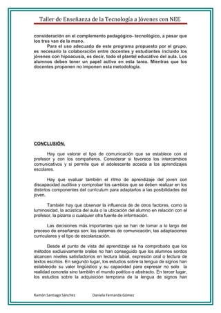 Taller de Enseñanza de la Tecnología a Jóvenes con NEE

consideración en el complemento pedagógico- tecnológico, a pesar que
los tres van de la mano.
       Para el uso adecuado de este programa propuesto por el grupo,
es necesario la colaboración entre docentes y estudiantes incluido los
jóvenes con hipoacusia, es decir, todo el plantel educativo del aula. Los
alumnos deben tener un papel activo en esta tarea. Mientras que los
docentes proponen no imponen esta metodología.




CONCLUSIÓN.

      Hay que valorar el tipo de comunicación que se establece con el
profesor y con los compañeros. Considerar si favorece los intercambios
comunicativos y si permite que el adolescente acceda a los aprendizajes
escolares.

        Hay que evaluar también el ritmo de aprendizaje del joven con
discapacidad auditiva y comprobar los cambios que se deben realizar en los
distintos componentes del currículum para adaptarlos a las posibilidades del
joven.

      También hay que observar la influencia de de otros factores, como la
luminosidad, la acústica del aula o la ubicación del alumno en relación con el
profesor, la pizarra o cualquier otra fuente de información.

       Las decisiones más importantes que se han de tomar a lo largo del
proceso de enseñanza son: los sistemas de comunicación, las adaptaciones
curriculares y el tipo de escolarización.

       Desde el punto de vista del aprendizaje se ha comprobado que los
métodos exclusivamente orales no han conseguido que los alumnos sordos
alcancen niveles satisfactorios en lectura labial, expresión oral o lectura de
textos escritos. En segundo lugar, los estudios sobre la lengua de signos han
establecido su valor lingüístico y su capacidad para expresar no solo la
realidad concreta sino también el mundo poético o abstracto. En tercer lugar,
los estudios sobre la adquisición temprana de la lengua de signos han



Ramón Santiago Sánchez       Daniela Fernanda Gómez
 