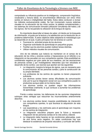 Taller de Enseñanza de la Tecnología a Jóvenes con NEE

comprobado su influencia positiva en la inteligencia, comprensión lingüística,
vocabulario y lectura labial, no encontrándose diferencias con otros niños
sordos en lectura e inteligibilidad del habla. Estos datos conducen a revisar
los métodos exclusivamente orales. Se han incorporado nuevos sistemas
visuales en la educación de los niños sordos: la palabra complementada y
los sistemas de comunicación bimodal (utilización simultánea del habla y de
los signos). Se ha recuperado la utilización de la lengua de signos.

       Es importante desarrollar el deseo de saber, el interés por la búsqueda
de información, el gusto por la lectura y la satisfacción por la resolución de un
problema determinado. A estos objetivos debe adaptarse la metodología que
se desarrolla en el aula. Cuatro principios han de tenerse en cuenta:
        Favorecer la actividad propia de los alumnos.
        Organizar actividades de aprendizaje en pequeños grupos.
        Facilitar que los alumnos puedan realizar tareas distintas.
        Utilizar métodos visuales de comunicación.

       Uno de los debates que todavía se mantienen en el campo de la
educación de los niños y jóvenes sordos o hipoacúsicos es el referido a su
integración en las escuelas con sus compañeros oyentes. Esta posibilidad es
considerada negativa por gran parte de sus maestros, por las asociaciones
de personas sordas y por investigadores relevantes que han estudiado el
desarrollo de los sordos. Las razones que aportan son las siguientes:
        La integración margina la lengua de signos, que es necesaria para
          la comunicación de las personas sordas y para la construcción de
          su propia identidad.
        Los profesores de los centros de oyentes no tienen preparación
          suficiente.
        Los alumnos sordos tienen serias dificultades de comunicación
          oral, por lo que la integración social con sus compañeros puede no
          producirse aunque estén en la misma clase.
        Los alumnos sordos no pueden seguir las informaciones
          transmitidas oralmente, lo que conduce a aumentar los problemas
          de aprendizaje.

       Frente a estas razones, los defensores de las opciones integradoras
subrayan otras ventajas que reducirían los inconvenientes anteriormente
descritos:
        Los alumnos sordos tienen mayores posibilidades de interacción
           con compañeros oyentes, lo que favorece la adquisición de esta
           lengua.
        Las expectativas y los estímulos para el aprendizaje son mayores
           en los centros de integración.
        La integración educativa prepara para la futura y necesaria
           integración de las personas sordas en la vida activa y laboral.
        La integración debe hacerse en las condiciones adecuadas, pues
           de otra forma sería negativo. En estas condiciones hay que
           destacar la existencia de proyecto educativo y curricular del centro

Ramón Santiago Sánchez        Daniela Fernanda Gómez
 