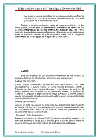 Taller de Enseñanza de la Tecnología a Jóvenes con NEE

          que tenga en cuenta la realidad de los alumnos sordos, profesores
          preparados, incorporación de varios alumnos sordos en cada aula
          y utilización de la comunicación visual.

       Todos los estudios realizados sobre el progreso académico de los
niños sordos, indican que su rendimiento académico es mejor en las
escuelas integradoras que en los centros de educación especial. Por el
contrario, las conclusiones principales que se obtienen en las investigaciones
sobre el desarrollo emocional y la adaptación social indican mayores
dificultades en los colegios de integración (Lynas, 1986).




      ANEXO.

       Este es un ejemplo de una situación problemática de una escuela, se
analiza y describe las dificultades y soluciones que se presentan.
DATOS DEL CENTRO.
Centro privado concertado, situado en una zona urbana, con nivel
socioeconómico y cultural medio. El centro imparte Educación Infantil y
Primaria, de dos líneas. Integra alumnos con problemas de audición. El
equipo docente está formado por los profesores tutores, un profesor de
Audición y Lenguaje, y profesorado de apoyo curricular. El centro también
cuenta con recursos para el entrenamiento auditivo y aprovechamiento de las
posibilidades de audición.
DATOS DEL ALUMNO.
Juan es un niño hipoacúsico de seis años, que actualmente está integrado
en el aula ordinaria de primero de educación primaria, con apoyo en función
de sus necesidades fuera de su aula de referencia (modalidad B) y
adaptaciones de acceso al currículo.
Descripción de la discapacidad:
Presenta una pérdida auditiva de 60-70 dB (deficiencia auditiva media), no se
sabe con exactitud la causa que la provocó, pero sí que se detectó antes de
adquirir el lenguaje, por tanto se trata de una hipoacúsia prelocutiva.



Ramón Santiago Sánchez       Daniela Fernanda Gómez
 