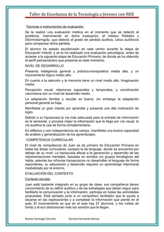 Taller de Enseñanza de la Tecnología a Jóvenes con NEE

Técnicas e instrumentos de evaluación:
Se le realizó una evaluación médica en el momento que se detectó el
problema, interviniendo en dicha evaluación, el médico Pediatra y
Otorrinolaringolo, que detectó el grado de pérdida auditiva. Lleva audífonos
para compensar dicha pérdida.
El alumno ha estado escolarizado en este centro durante la etapa de
Educación Infantil, y se le ha realizado una evaluación psicológica, antes de
acceder a la siguiente etapa de Educación Primaria, de donde se ha obtenido
el perfil psicoevolutivo que presenta en este momento.
NIVEL DE DESARROLLO
Presenta inteligencia general y práctico-manipulativa media alta, y un
razonamiento lógico medio alto.
En cuanto a la atención y la memoria tiene un nivel medio alto. Imaginación
media.
Percepción visual, relaciones espaciales y temporales, y coordinación
visomotora con un nivel de desarrollo medio.
La adaptación familiar y escolar es buena, sin embargo la adaptación
personal general es baja.
Manifiesta un gran interés por aprender y presenta una alta motivación de
logro.
Debido a su hipoacúsia la vía más adecuada para la entrada de información
es la sensorial, y procesa mejor la información que le llega por vía visual, la
vía auditiva la usa de forma complementaria.
Es reflexivo y con independencia de campo, manifiesta una buena capacidad
de análisis y generalización de los aprendizajes.
COMPETENCIA CURRICULAR
El nivel de competencia de Juan es de primero de Educación Primaria en
todas las áreas curriculares, excepto la de lenguaje, donde se encuentra por
debajo de su nivel. La hipoacúsia afecta a la generación y desarrollo de las
representaciones mentales, basadas en sonidos y/o grupos fonológicos del
habla, además los niños/as hipoacúsicos no desarrollan el lenguaje de forma
espontánea, su adquisición y desarrollo requiere un aprendizaje intencional
mediatizado por el entorno.
EVALUACIÓN DEL CONTEXTO
Contexto escolar.
Juan está bastante integrado en su grupo de clase, sus compañeros tienen
conocimiento de su déficit auditivo y de las estrategias que deben seguir para
facilitarle la comunicación y la información, participa en todas las actividades
propuestas. Está sentado junto a un compañero facilitador que le ayuda a
situarse en las explicaciones y a completar la información que pierde en el
aula. El inconveniente es que en el aula hay 27 alumnos, y los ruidos de
fondo y el eco distorsionan más los sonidos que le llegan.


Ramón Santiago Sánchez        Daniela Fernanda Gómez
 
