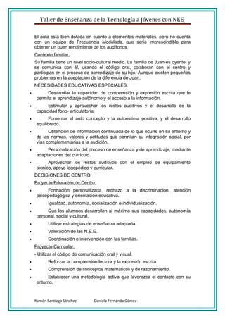 Taller de Enseñanza de la Tecnología a Jóvenes con NEE

    El aula está bien dotada en cuanto a elementos materiales, pero no cuenta
    con un equipo de Frecuencia Modulada, que sería imprescindible para
    obtener un buen rendimiento de los audífonos.
    Contexto familiar.
    Su familia tiene un nivel socio-cultural medio. La familia de Juan es oyente, y
    se comunica con él, usando el código oral, colaboran con el centro y
    participan en el proceso de aprendizaje de su hijo. Aunque existen pequeños
    problemas en la aceptación de la diferencia de Juan.
    NECESIDADES EDUCATIVAS ESPECIALES.
•         Desarrollar la capacidad de comprensión y expresión escrita que le
     permita el aprendizaje autónomo y el acceso a la información.
•         Estimular y aprovechar los restos auditivos y el desarrollo de la
     capacidad fono- articulatoria.
•          Fomentar el auto concepto y la autoestima positiva, y el desarrollo
     equilibrado.
•          Obtención de información continuada de lo que ocurre en su entorno y
     de las normas, valores y actitudes que permitan su integración social, por
     vías complementarias a la audición.
•         Personalización del proceso de enseñanza y de aprendizaje, mediante
     adaptaciones del currículo.
•          Aprovechar los restos auditivos con el empleo de equipamiento
     técnico, apoyo logopédico y curricular.
    DECISIONES DE CENTRO
    Proyecto Educativo de Centro.
•         Formación personalizada, rechazo a la discriminación, atención
     psicopedagógica y orientación educativa.
•          Igualdad, autonomía, socialización e individualización.
•         Que los alumnos desarrollen al máximo sus capacidades, autonomía
     personal, social y cultural.
•          Utilizar estrategias de enseñanza adaptada.
•          Valoración de las N.E.E.
•          Coordinación e intervención con las familias.
    Proyecto Curricular.
    - Utilizar el código de comunicación oral y visual.
•          Reforzar la comprensión lectora y la expresión escrita.
•          Comprensión de conceptos matemáticos y de razonamiento.
•          Establecer una metodología activa que favorezca el contacto con su
     entorno.



    Ramón Santiago Sánchez         Daniela Fernanda Gómez
 