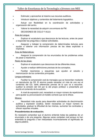 Taller de Enseñanza de la Tecnología a Jóvenes con NEE

•          Estimular y aprovechar al máximo sus recursos auditivos.
•          Introducir objetivos y contenidos del tratamiento logopédico.
•         Actuar con flexibilidad     en   la   coordinación   de   actividades      y
     organización del centro.
•          Valorar la necesidad de adquirir una emisora de FM.
•          DECISIONES DE CICLO Y AULA
    Área de Lengua:
•          Explicar el vocabulario que desconoce de las lecturas, antes de pasar
     a responder las preguntas o realizar actividades.
•          Asegurar y trabajar la comprensión de determinadas lecturas para
     ayudar a obtener una información precisa de las ideas explícitas e
     implícitas.
    Área de Matemáticas:
•         Asegurar la comprensión de los enunciados de los problemas antes
     de pasar a resolverlos.
    Resto de las áreas:
•          Explicar el vocabulario que desconoce de las diferentes áreas.
•          Ayudar a realizar definiciones precisas de los conceptos.
•        Facilitar resúmenes y esquemas que                ayuden   al     estudio   y
     memorización de los contenidos principales.
    Lengua extranjera:
•          Facilitar la comprensión oral de mensajes que se transmiten mediante
     un reproductor de CD. El alumno puede necesitar oír más de una vez el
     contenido del CD, darle referencias previas de lo que va a escuchar,
     sustituir la emisión del CD por la del propio profesor o presentarle por
     escrito el contenido de la audición.
•          A nivel de expresión oral, necesitará un mayor número de repeticiones
     para ajustar su pronunciación al modelo correcto que se le ofrece.
    Música:
•           Necesitará más ayuda para desarrollar actividades de discriminación
     auditiva y expresión vocálica. Serán necesarias un mayor número de
     actividades, graduar la dificultad de las mismas, aumentar los contrastes y
     ofrecer soportes virtuales.
    Procedimientos de evaluación.
    Es necesario comprobar que el alumno entiende todas las palabras de un
    enunciado o de una pregunta. Algunas veces contestan mal porque no han
    entendido la pregunta o han interpretado incorrectamente el significado de
    alguna palabra.




    Ramón Santiago Sánchez        Daniela Fernanda Gómez
 