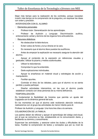 Taller de Enseñanza de la Tecnología a Jóvenes con NEE

    Dejar más tiempo para la realización de los controles, porque necesitan
    invertir más tiempo en la comprensión de la pregunta y en expresar las ideas
    con orden y precisión.
    INTERVENCIÓN CON EL ALUMNO
     Elementos personales
•          Profesor-tutor: Generalización de los aprendizajes.
•          Profesor de Audición y Lenguaje: Discriminación auditiva,
     entrenamiento verbal y dominio de los órganos fono-articulatorios.
     Recursos didácticos
•          No obstaculizar la labio-lectura.
•          Evitar ruidos de fondo y la luz directa en la cara.
•          Es necesario que el alumno lleve puestos los audífonos.
•         Antes de empezar la explicación es necesario asegurar la atención del
     alumno.
•         Apoyar el contenido de la expresión en referencias visuales y
     gestuales. Utilizar la pizarra y medios audiovisuales.
•          Utilizar la redundancia.
•          Comprobar lo que ha entendido.
•          Darle explicaciones individuales.
•         Apoyar la enseñanza en material visual y estrategias de acción y
     manipulación.
•          Facilitar apuntes.
•          Controlar el ritmo de los debates, para que el alumno no se sienta
     perdido y pueda participar.
•          Diseñar actividades intercentros, en las que el alumno pueda
     establecer contacto con otras personas de su misma deficiencia.
    TEMPORALIZACIÓN
    Es fundamental la flexibilidad de horarios que permita un ajuste del
    Logopeda con la dinámica general del aula.
    En los momentos en que el alumno esté recibiendo atención individual,
    realizaremos con el grupo las actividades de menor interés para él.
    Profesor de Audición y Lenguaje: Una hora tres días a la semana.
    COLABORACIÓN DE LA FAMILIA.
    Los padres deben de reforzar y apoyar el aprendizaje del código oral-visual,
    por el que se comunica su hijo, empleandolo en la comunicación diaria, y
    facilitando su dominio y conocimiento.
    Supervisar las actividades, y asesorar sobre las dudas y dificultades de la
    tarea. Facilitar la comprensión de textos y conceptos que por su nivel de


    Ramón Santiago Sánchez         Daniela Fernanda Gómez
 