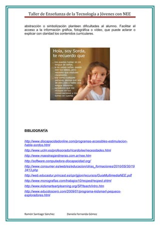 Taller de Enseñanza de la Tecnología a Jóvenes con NEE

abstracción o simbolización planteen dificultades al alumno. Facilitar el
acceso a la información gráfica, fotográfica o vídeo, que puede aclarar o
explicar con claridad los contenidos curriculares.




BIBLIOGRAFÍA


http://www.discapacidadonline.com/programas-accesibles-estimulacion-
habla-sordos.html
http://www.uclm.es/profesorado/ricardo/ee/necesidades.html
http://www.maestrasjardineras.com.ar/nee.htm
http://software.computadora-discapacidad.org/
http://www.consumer.es/web/es/educacion/otras_formaciones/2010/05/30/19
3413.php
http://web.educastur.princast.es/cpr/gijon/recursos/GuiaMultimediaNEE.pdf
http://www.monografias.com/trabajos10/recped/recped.shtml
http://www.kidsmartearlylearning.org/SP/teach/intro.htm
http://www.educdoscero.com/2009/01/programa-kidsmart-pequeos-
exploradores.html




Ramón Santiago Sánchez       Daniela Fernanda Gómez
 