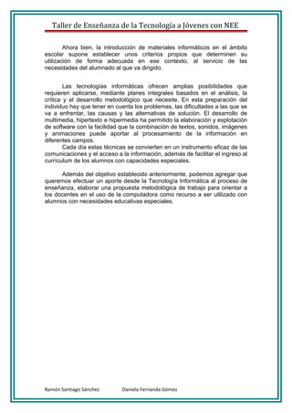 Taller de Enseñanza de la Tecnología a Jóvenes con NEE

        Ahora bien, la introducción de materiales informáticos en el ámbito
escolar supone establecer unos criterios propios que determinen su
utilización de forma adecuada en ese contexto, al servicio de las
necesidades del alumnado al que va dirigido.


        Las tecnologías informáticas ofrecen amplias posibilidades que
requieren aplicarse, mediante planes integrales basados en el análisis, la
crítica y el desarrollo metodológico que necesite. En esta preparación del
individuo hay que tener en cuenta los problemas, las dificultades a las que se
va a enfrentar, las causas y las alternativas de solución. El desarrollo de
multimedia, hipertexto e hipermedia ha permitido la elaboración y explotación
de software con la facilidad que la combinación de textos, sonidos, imágenes
y animaciones puede aportar al procesamiento de la información en
diferentes campos.
        Cada día estas técnicas se convierten en un instrumento eficaz de las
comunicaciones y el acceso a la información, además de facilitar el ingreso al
currículum de los alumnos con capacidades especiales.

      Además del objetivo establecido anteriormente, podemos agregar que
queremos efectuar un aporte desde la Tecnología Informática al proceso de
enseñanza, elaborar una propuesta metodológica de trabajo para orientar a
los docentes en el uso de la computadora como recurso a ser utilizado con
alumnos con necesidades educativas especiales.




Ramón Santiago Sánchez       Daniela Fernanda Gómez
 