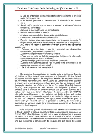 Taller de Enseñanza de la Tecnología a Jóvenes con NEE

   •  El uso del ordenador resulta motivador en tanto aumenta el prestigio
      social de los alumnos.
   • El ordenador posibilita la presentación de información de manera
      clara.
   • Su utilización permite que los alumnos regulen de forma autónoma el
      ritmo de su aprendizaje.
   • Aumenta la motivación ante los aprendizajes.
   • Permite diseñar tareas “a medida”.
   • Ayuda a reconocer el nivel de competencia del alumno.
   • Contribuye a eliminar el sentido del fracaso.
   • Permite plantear situaciones interactivas que favorecen la resolución
      de problemas, la toma de decisiones y el desarrollo de la imaginación.
      Así, antes de elegir el software se deben plantear las siguientes
cuestiones:
   • ¿Estimula aspectos tales como la capacidad de observación,
      razonamiento, memoria o comprensión?
   • ¿Desarrolla capacidades de análisis y síntesis?
   • ¿Favorece un estilo de trabajo cooperativo facilitando la interacción
      simultánea de varios alumnos a la vez?
   • ¿Existen en el programa distintos niveles de dificultad?
   • ¿Genera mensajes motivadores y de refuerzo como contestación a las
      respuestas correctas o incorrectas?
   • ¿Explica los errores que se cometen?



        De acuerdo a los recopilados en nuestra visita a la Escuela Especial
Nº 26 Petrona Elida Ignatoff, que pertenece a la Educación Pública Estatal.
Educación Primaria. Ayuda a la Integración Escolar. Se encuentra ubicada
en José María Roldan Nº 2090. Barrió Aldana de Corrientes Capital pudimos
averiguar qué tipo de programas utilizan para este tipo de casos: el L.A.O.
(Logopedia Asistida por Ordenador) de la Fundación APANDA (Murcia-
España); este programa de texto escrito, con imágenes y signos, fue
pensado para la atención de alumnos sordos que ya tienen dominio de la
lectura pero que aún tienen dificultades de comprensión. El PHONOS
orientado específicamente a los atributos del habla (ritmo, entonación,
articulación) y a la competencia lingüística por medio de imágenes sonoras o
escritas. El programa IMASON, de aplicaciones informáticas para la
intervención y/o rehabilitación de la percepción auditiva, discriminación y
asociación del sonido a través de la computadora, asociando las fuentes de
sonidos con las imágenes.

      Otro programa que los especialistas entrevistados nos comentaron es
el Cued-+Speech o palabra complementada, es un sistema elaborado por
Cornett (1967). Su objetivo es permitir que el joven sordo aprenda el lenguaje
por medio de la lectura del movimiento de los labios con la ayuda de señales
suplementarias. Con este método no creamos una alternancia comunicativa,
sino que facilitamos la comprensión del lenguaje oral por medio de señales


Ramón Santiago Sánchez       Daniela Fernanda Gómez
 