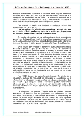 Taller de Enseñanza de la Tecnología a Jóvenes con NEE

manuales. Este sistema se basa en la utilización de un conjunto de señales
manuales cerca del rostro para que se vean de forma simultánea a la
percepción del movimiento de los labios. La adaptación española de la
palabra complementada de Santiago Torres (1988) utiliza ocho formas de la
mano para las consonantes y tres posiciones para las vocales.

       Este sistema no ayuda a la expresión comunicativa pero es una
alternativa para la comunicación.
       Hay que aclarar que sólo los más accesibles y simples para que
los docentes utilicen son los que están en la institución. Simplemente
los docentes nos comentan que hay otros programas.

       En cuanto a la realidad de los adolescentes sordos e hipoacúsicos,
que carecen de la posibilidad de oír la lengua hablada, pueden ser definidos
como adolescentes que tienen una modalidad diferente de recibir y transmitir
su lengua- la lengua de señas-que es viso-gestual en lugar de auditivo-oral.

        En la escuela son privados de contenidos curriculares interesantes y
desafiantes debido a que el docente no es capaz de transmitirlos
eficientemente. Para las personas sordas, la lectura y la escritura abren las
puertas a toda información y experiencias que no pueden recibir de otra
forma y es, en muchos casos, el único medio de mantener contacto con
eventos y acontecimientos de la vida diaria. Por ello, en la era de la
informática se encuentran con la posibilidad de acceder a mucha
información, que antes estaba disponible en forma oral o que no estaba
disponible en absoluto, a través de la computadora. En la realidad de los
alumnos con capacidades especiales, partimos del supuesto de que todo
sujeto aspira a la mayor autonomía posible. Esta meta se va logrando como
un proceso relacionado con la resolución de conflictos cognitivos y
sociocognitivos, que a su vez implican la toma de conciencia de errores
significativos, para ser superados.

       Kyle (1993), después de revisar los estudios sobre los efectos de la
integración, sostiene la necesidad de garantizar la accesibilidad a la
información y la interacción interpersonal de los adolescentes sordos. Solo
las escuelas que aseguran estas condiciones pueden considerarse
adecuadas para la educación de un joven con disminución auditiva. Es
necesario establecer los rasgos óptimos de los centros que escolarizan
jóvenes sordos.

        La integración de jóvenes        hipoacúsicos no plantea mayores
dificultades. Es necesario que los profesores sean conscientes de sus
dificultades, facilitándoles la comunicación, el acceso a la información y los
apoyos necesarios. El problema más serio se refiere a los niños y jóvenes
sordos profundos. En este caso es preciso mantener un objetivo básico:
favorecer la comunicación y educar tanto para la integración en el mundo de
los oyentes como en el mundo de los sordos.




Ramón Santiago Sánchez       Daniela Fernanda Gómez
 