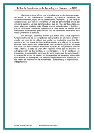 Taller de Enseñanza de la Tecnología a Jóvenes con NEE

          Habitualmente se afirma que el adolescente sordo tiene una mayor
tendencia a ser socialmente inmaduro, egocéntrico, deficiente en
adaptabilidad social, rígido en sus interacciones, impulsivo,... y una serie de
características que parecen conformar un tipo de personalidad propia del
deficiente auditivo. La idea generalizada es que los niños sordos establecen
unas relaciones sociales más difusas, menos estructuradas y flexibles y
menos hábilmente orientadas, aunque estos niños tienen un interés social
comparable a los oyentes, pero con una falta de habilidades específicas para
iniciar y mantener el contacto.
        Sin embargo, podemos afirmar que todos estos datos dependen
fundamentalmente de la competencia comunicativa en el medio familiar y
escolar, así como de los códigos que puedan ser empleados en ambos. Hay
que tener en cuenta que los intercambios sociales y la relación de unos con
otros se basan en una alta proporción en intercambios lingüísticos, a los que
los niños con déficit auditivo difícilmente acceden en sus primeros años de
vida. Además, a esto se unen otros factores como son la dinámica de
sobreprotección de las familias, la escolarización o no en contextos de
integración, la adquisición temprana de un lenguaje para la comunicación,
incluyendo la lengua de signos, las experiencias en contextos vertebrados
básicamente por el lenguaje oral o las estrategias educativas empleadas por
los padres en relación con la impulsividad - autocontrol y la dependencia -
independencia.




Ramón Santiago Sánchez        Daniela Fernanda Gómez
 