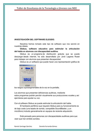 Taller de Enseñanza de la Tecnología a Jóvenes con NEE




INVESTIGACIÓN DEL SOFTWARE ELEGIDO.

       Nosotros hemos tomado este tipo de software que nos servirá en
nuestras clases.
       Globus, software educativo para estimular la articulación
del habla en alumnos con discapacidad auditiva.
       Globus es un programa de distribución gratuita que se puede
descargar desde internet, ha sido desarrollado por Jordi Lagares Roset
para trabajar con alumnos que presentan discapacidad.
       Globus es un software que puede hacer una representación gráfica de




los rasgos suprasegmentales de la voz en la pantalla.

Los alumnos que presentan deficiencias auditivas, mediante
estos programas podrán percibir visualmente sus producciones vocales y así
ejercitarse para ajustar su voz.

Con el software Globus se puede estimular la articulación del habla.
      El hardware periférico que requiere Globus para su funcionamiento es
de bajo costo (una tarjeta de sonido, compatible SoundBlaster, y un
micrófono) incluido generalmente en equipos de reciente adquisición.

      Está pensado para personas con discapacidades auditivas para que
vean que han emitido sonidos.


Ramón Santiago Sánchez       Daniela Fernanda Gómez
 
