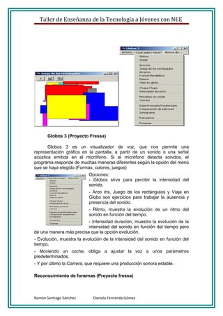 Taller de Enseñanza de la Tecnología a Jóvenes con NEE




      Globos 3 (Proyecto Fressa)

       Globos 3 es un visualizador de voz, que nos permite una
representación gráfica en la pantalla, a partir de un sonido o una señal
acústica emitida en el micrófono. Si el micrófono detecta sonidos, el
programa responde de muchas maneras diferentes según la opción del menú
que se haya elegido (Formas, colores, juegos)
                           Opciones:
                           - Globos sirve para percibir la intensidad del
                           sonido.
                           - Arco iris, Juego de los rectángulos y Viaje en
                           Globo son ejercicios para trabajar la ausencia y
                           presencia del sonido.
                           - Ritmo, muestra la evolución de un ritmo del
                           sonido en función del tiempo.
                         - Intensidad duración, muestra la evolución de la
                         intensidad del sonido en función del tiempo pero
de una manera más precisa que la opción evolución.
- Evolución, muestra la evolución de la intensidad del sonido en función del
tiempo.
- Moviendo un coche, obliga a ajustar la voz a unos parámetros
predeterminados.
- Y por último la Carrera, que requiere una producción sonora estable.

Reconocimiento de fonemas (Proyecto fressa)



Ramón Santiago Sánchez       Daniela Fernanda Gómez
 