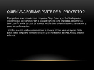 QUIEN VA A FORMAR PARTE DE MI PROYECTO ?
El proyecto va a ser formado por mi compañero Diego Nuñez y yo. Tambien lo pueden
integrar los que se quieran unir con la causa obviamente como empleados, esta empresa
tiene como fin ayudar de todas las maneras posibles tanto a deportistas como a empleados y
personas que lo necesiten.
 Nosotros tenemos una buena intencion con la empresa por que va desde ayudar hasta
ganar plata y compartirla con los necesitados y con fundaciones de niños, niñas y ancianos
enfermos.
 