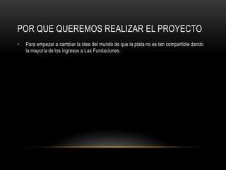 POR QUE QUEREMOS REALIZAR EL PROYECTO
•   Para empezar a cambiar la idea del mundo de que la plata no es tan compartible dando
    la mayoría de los ingresos a Las Fundaciones.
 