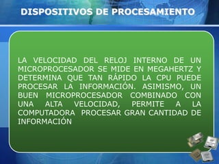 DISPOSITIVOS DE PROCESAMIENTO 
LA VELOCIDAD DEL RELOJ INTERNO DE UN 
MICROPROCESADOR SE MIDE EN MEGAHERTZ Y 
DETERMINA QUE TAN RÁPIDO LA CPU PUEDE 
PROCESAR LA INFORMACIÓN. ASIMISMO, UN 
BUEN MICROPROCESADOR COMBINADO CON 
UNA ALTA VELOCIDAD, PERMITE A LA 
COMPUTADORA PROCESAR GRAN CANTIDAD DE 
INFORMACIÓN 
 