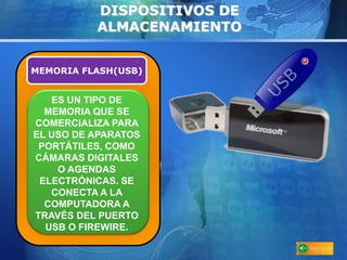 DISPOSITIVOS DE 
ALMACENAMIENTO 
MEMORIA FLASH(USB) 
ES UN TIPO DE 
MEMORIA QUE SE 
COMERCIALIZA PARA 
EL USO DE APARATOS 
PORTÁTILES, COMO 
CÁMARAS DIGITALES 
O AGENDAS 
ELECTRÓNICAS. SE 
CONECTA A LA 
COMPUTADORA A 
TRAVÉS DEL PUERTO 
USB O FIREWIRE. 
 
