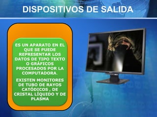 DISPOSITIVOS DE SALIDA 
ES UN APARATO EN EL 
QUE SE PUEDE 
REPRESENTAR LOS 
DATOS DE TIPO TEXTO 
O GRÁFICOS 
PROCESADOS POR LA 
COMPUTADORA. 
EXISTEN MONITORES 
DE TUBO DE RAYOS 
CATÓDICOS , DE 
CRISTAL LÍQUIDO Y DE 
PLASMA 
 