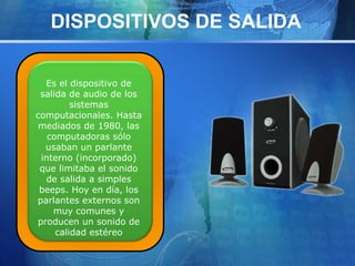 DISPOSITIVOS DE SALIDA 
Es el dispositivo de 
salida de audio de los 
sistemas 
computacionales. Hasta 
mediados de 1980, las 
computadoras sólo 
usaban un parlante 
interno (incorporado) 
que limitaba el sonido 
de salida a simples 
beeps. Hoy en día, los 
parlantes externos son 
muy comunes y 
producen un sonido de 
calidad estéreo 
 