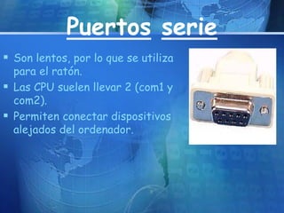Puertos serie 
 Son lentos, por lo que se utiliza 
para el ratón. 
 Las CPU suelen llevar 2 (com1 y 
com2). 
 Permiten conectar dispositivos 
alejados del ordenador. 
 