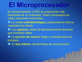 El Microprocesador 
El microprocesador o CPU el componente más 
importante de un ordenador. Están compuestos de 
cuatro secciones funcionales: 
 La unidad aritmética/lógica; proporciona al chip su 
capacidad de cálculo 
 Los registros; áreas de almacenamiento temporal 
que contienen datos 
 La sección de control; dirige y controla todos los 
procesos 
 Un bus interno; red de líneas de comunicación. 
 