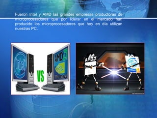 Fueron Intel y AMD las grandes empresas productoras de 
microprocesadores que por liderar en el mercado han 
producido los microprocesadores que hoy en día utilizan 
nuestras PC. 
 