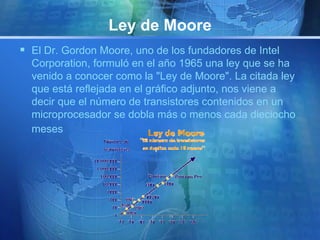 Ley de Moore 
 El Dr. Gordon Moore, uno de los fundadores de Intel 
Corporation, formuló en el año 1965 una ley que se ha 
venido a conocer como la "Ley de Moore". La citada ley 
que está reflejada en el gráfico adjunto, nos viene a 
decir que el número de transistores contenidos en un 
microprocesador se dobla más o menos cada dieciocho 
meses 
 