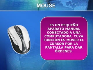 MOUSE 
ES UN PEQUEÑO 
APARATO MANUAL 
CONECTADO A UNA 
COMPUTADORA, CUYA 
FUNCIÓN ES MOVER EL 
CURSOR POR LA 
PANTALLA PARA DAR 
ÓRDENES. 
 