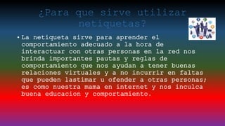¿Para que sirve utilizar
netiquetas?
• La netiqueta sirve para aprender el
comportamiento adecuado a la hora de
interactuar con otras personas en la red nos
brinda importantes pautas y reglas de
comportamiento que nos ayudan a tener buenas
relaciones virtuales y a no incurrir en faltas
que pueden lastimar u ofender a otras personas;
es como nuestra mama en internet y nos inculca
buena educacion y comportamiento.
 