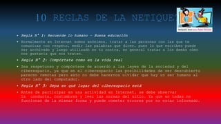 10 REGLAS DE LA NETIQUETA
• Regla N° 1: Recuerde lo humano – Buena educación
• Normalmente en Internet somos anónimos, tratar a las personas con las que te
comunicas con respeto, medir las palabras que dices, pues lo que escribes puede
ser archivado y luego utilizado en tu contra, en general tratar a los demás cómo
nos gustaría que nos traten.
• Regla N° 2: Compórtate como en la vida real
• Sea respetuoso y compórtese de acuerdo a las leyes de la sociedad y del
ciberespacio, ya que en el ciberespacio las posibilidades de ser descubierto
parecen remotas pero esto no debe hacernos olvidar que hay un ser humano al
otro lado del computador.
• Regla N° 3: Sepa en qué lugar del ciberespacio está
• Antes de participar en una actividad en Internet, se debe observar
la conducta, costumbres y leer las normas del sitio. Ya que en todas no
funcionan de la mismas forma y puede cometer errores por no estar informado.
 